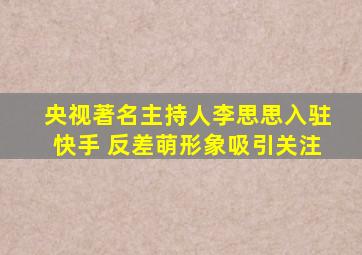 央视著名主持人李思思入驻快手 反差萌形象吸引关注